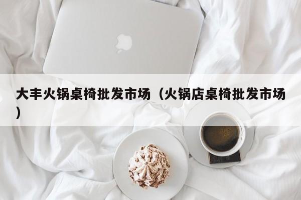 大丰火锅桌椅批发市场（火锅店桌椅批发市场）