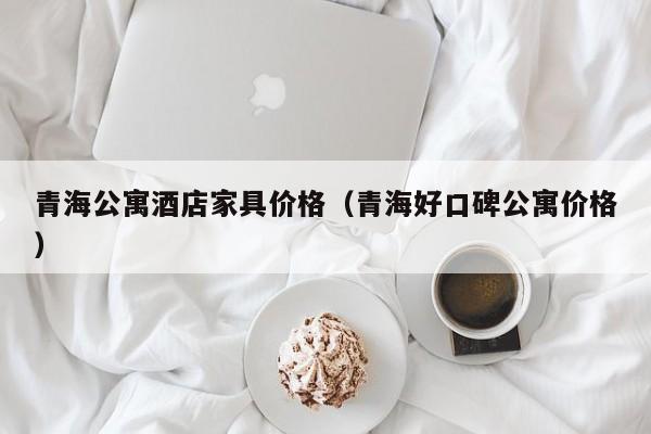 青海公寓酒店家具价格（青海好口碑公寓价格）