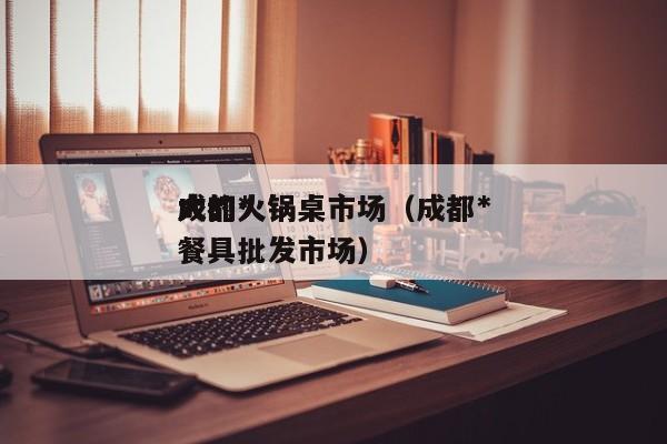成都*
大的火锅桌市场（成都*
大的火锅餐具批发市场）