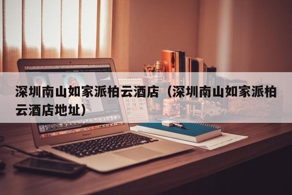 深圳南山如家派柏云酒店（深圳南山如家派柏云酒店地址）