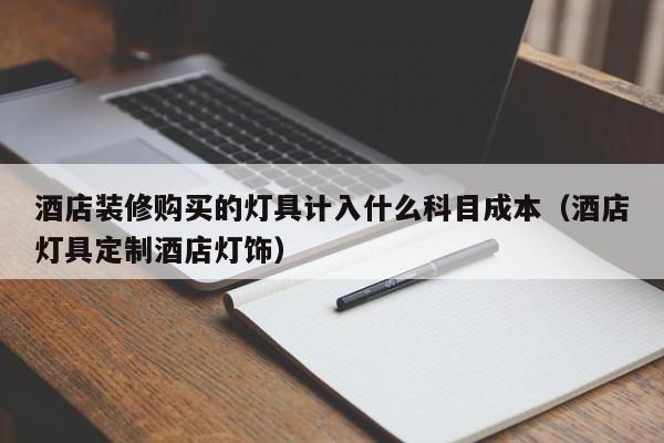 酒店装修购买的灯具计入什么科目成本（酒店灯具定制酒店灯饰）