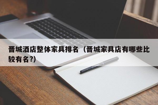 晋城酒店整体家具排名（晋城家具店有哪些比较有名?）