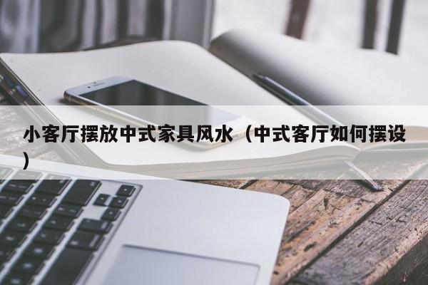 小客厅摆放中式家具风水（中式客厅如何摆设）