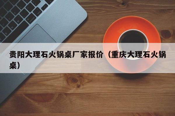 贵阳大理石火锅桌厂家报价（重庆大理石火锅桌）