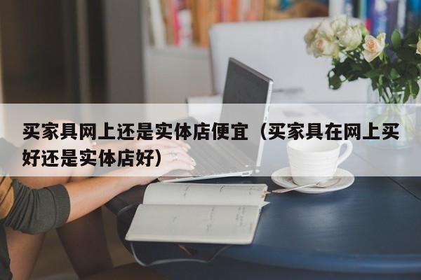 买家具网上还是实体店便宜（买家具在网上买好还是实体店好）