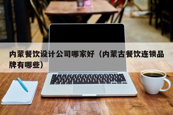 内蒙餐饮设计公司哪家好（内蒙古餐饮连锁品牌有哪些）