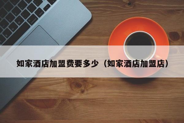 如家酒店加盟费要多少（如家酒店加盟店）