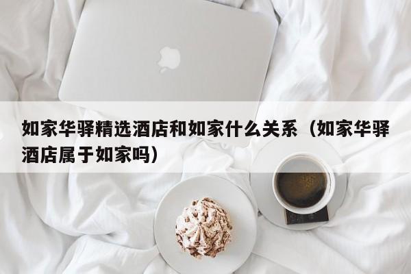 如家华驿精选酒店和如家什么关系（如家华驿酒店属于如家吗）