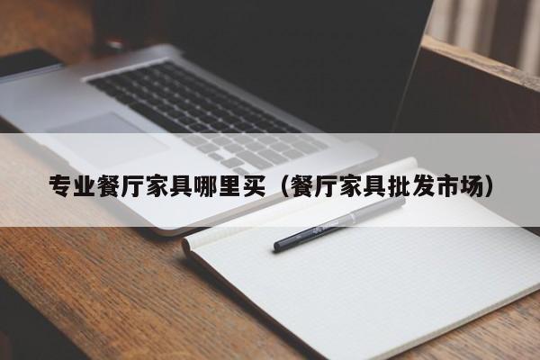 专业餐厅家具哪里买（餐厅家具批发市场）