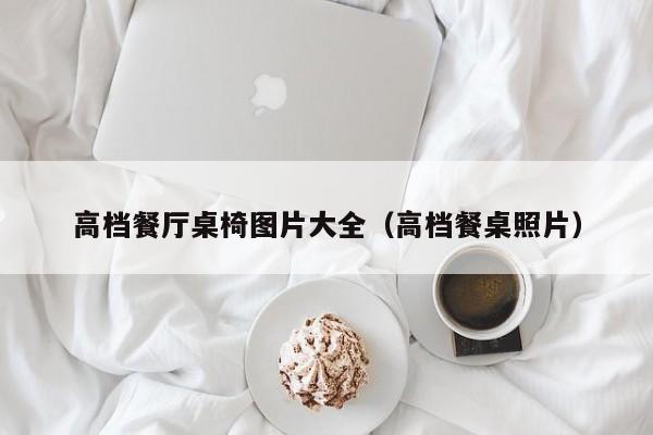 高档餐厅桌椅图片大全(高档餐桌照片)